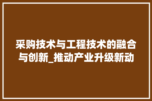 采购技术与工程技术的融合与创新_推动产业升级新动力