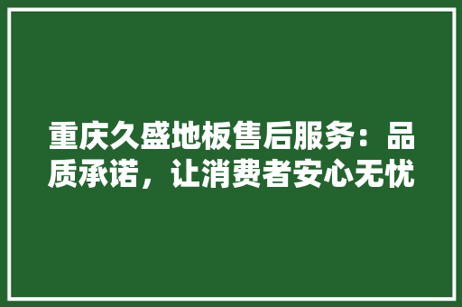 重庆久盛地板售后服务：品质承诺，让消费者安心无忧 室内设计