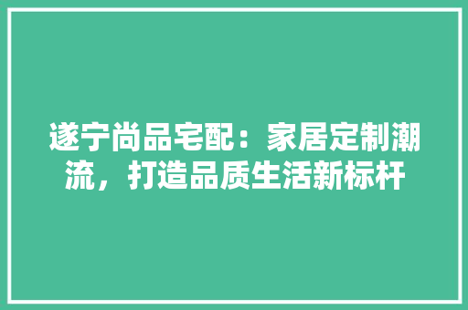 遂宁尚品宅配：家居定制潮流，打造品质生活新标杆