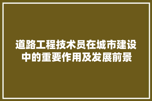 道路工程技术员在城市建设中的重要作用及发展前景 室内设计