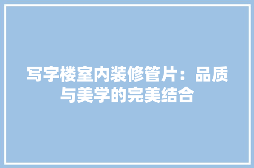 写字楼室内装修管片：品质与美学的完美结合 家居装修