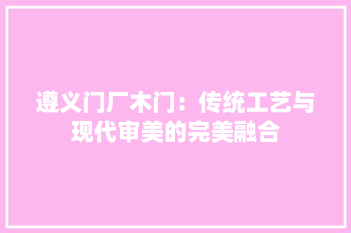 遵义门厂木门：传统工艺与现代审美的完美融合 室内设计