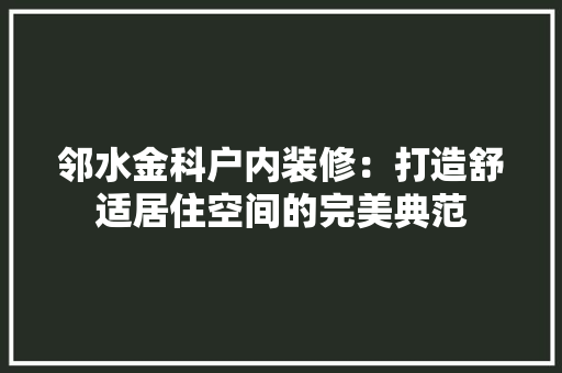 邻水金科户内装修：打造舒适居住空间的完美典范 室内设计