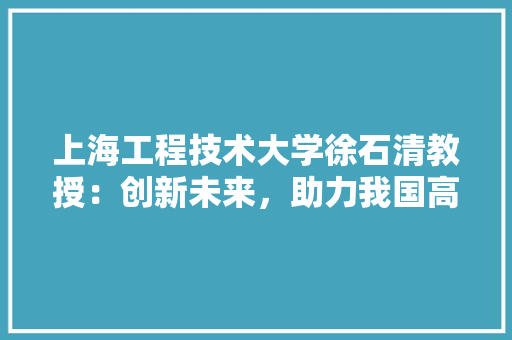 上海工程技术大学徐石清教授：创新未来，助力我国高等教育发展 地板材料