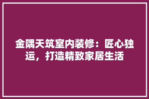 金隅天筑室内装修：匠心独运，打造精致家居生活 室内设计