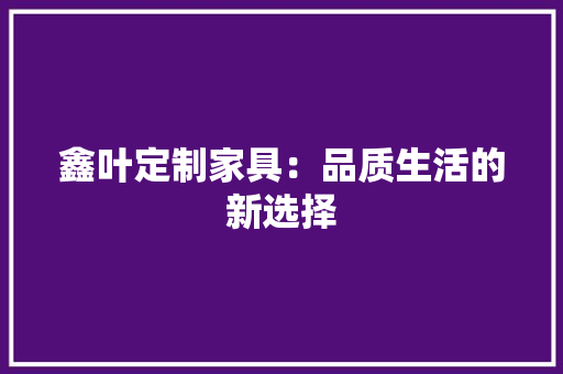 鑫叶定制家具：品质生活的新选择 室内设计