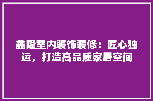 鑫隆室内装饰装修：匠心独运，打造高品质家居空间 室内设计