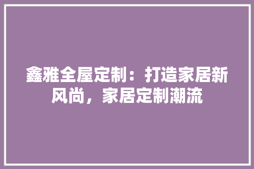 鑫雅全屋定制：打造家居新风尚，家居定制潮流 室内设计