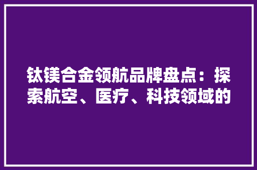 钛镁合金领航品牌盘点：探索航空、医疗、科技领域的创新巅峰 室内设计