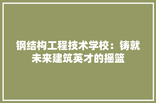 钢结构工程技术学校：铸就未来建筑英才的摇篮 室内设计