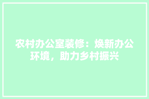 农村办公室装修：焕新办公环境，助力乡村振兴 家居装修