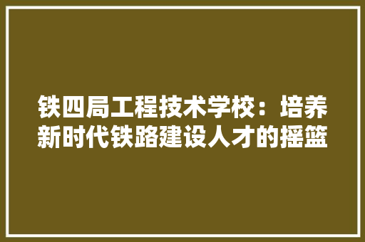 铁四局工程技术学校：培养新时代铁路建设人才的摇篮 室内设计