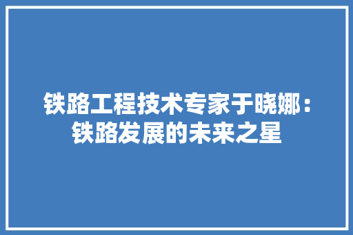 铁路工程技术专家于晓娜：铁路发展的未来之星 室内设计