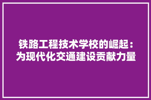 铁路工程技术学校的崛起：为现代化交通建设贡献力量