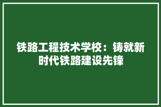 铁路工程技术学校：铸就新时代铁路建设先锋 室内设计