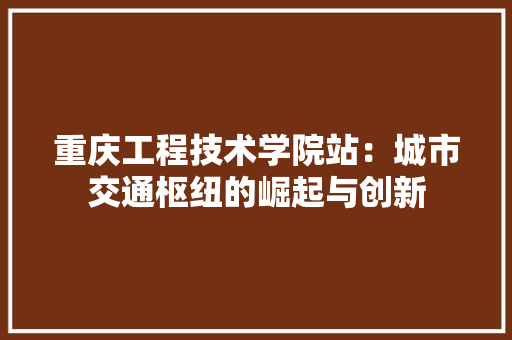 重庆工程技术学院站：城市交通枢纽的崛起与创新 室内设计