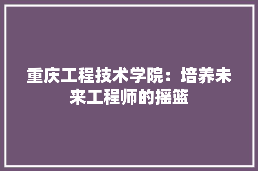 重庆工程技术学院：培养未来工程师的摇篮 室内设计