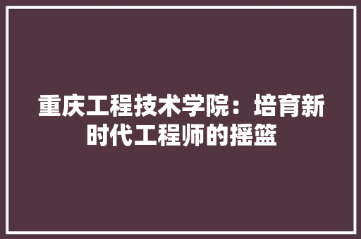重庆工程技术学院：培育新时代工程师的摇篮 室内设计