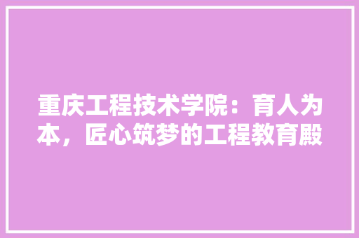 重庆工程技术学院：育人为本，匠心筑梦的工程教育殿堂 室内设计