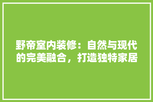野帝室内装修：自然与现代的完美融合，打造独特家居美学 室内设计