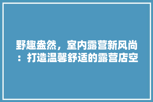 野趣盎然，室内露营新风尚：打造温馨舒适的露营店空间 室内设计