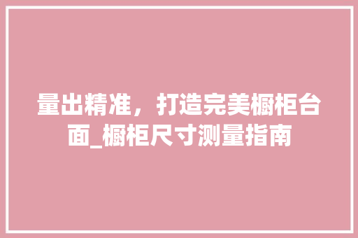 量出精准，打造完美橱柜台面_橱柜尺寸测量指南 室内设计