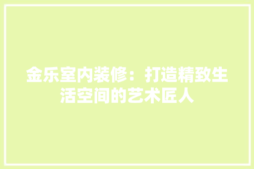金乐室内装修：打造精致生活空间的艺术匠人 室内设计