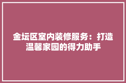 金坛区室内装修服务：打造温馨家园的得力助手 室内设计