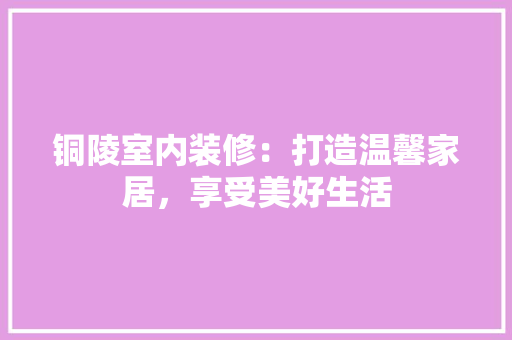 铜陵室内装修：打造温馨家居，享受美好生活 室内设计