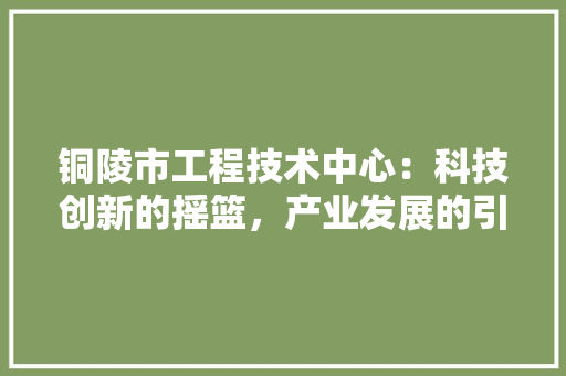 铜陵市工程技术中心：科技创新的摇篮，产业发展的引擎