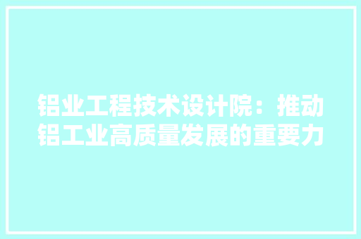 铝业工程技术设计院：推动铝工业高质量发展的重要力量