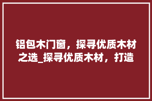 铝包木门窗，探寻优质木材之选_探寻优质木材，打造绿色环保家居 室内设计