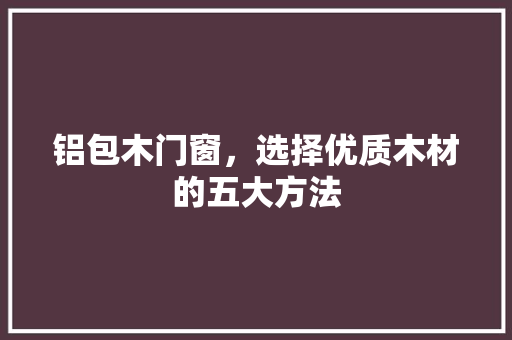 铝包木门窗，选择优质木材的五大方法 室内设计