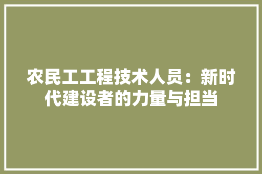 农民工工程技术人员：新时代建设者的力量与担当 家居装修