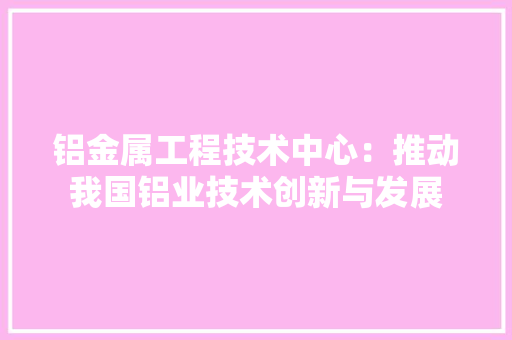 铝金属工程技术中心：推动我国铝业技术创新与发展 室内设计