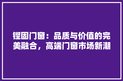 铿固门窗：品质与价值的完美融合，高端门窗市场新潮流 室内设计