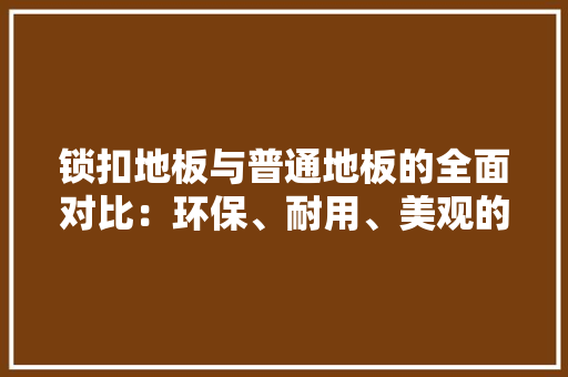 锁扣地板与普通地板的全面对比：环保、耐用、美观的家居新选择 室内设计