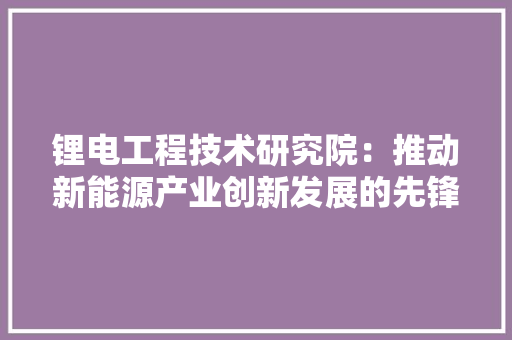 锂电工程技术研究院：推动新能源产业创新发展的先锋力量