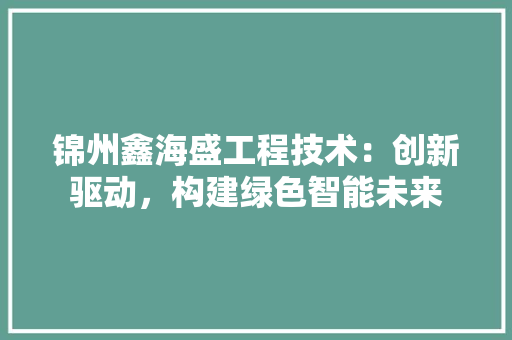 锦州鑫海盛工程技术：创新驱动，构建绿色智能未来