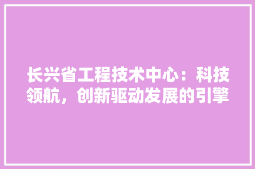 长兴省工程技术中心：科技领航，创新驱动发展的引擎