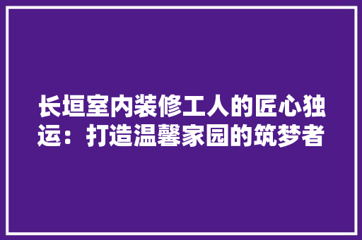 长垣室内装修工人的匠心独运：打造温馨家园的筑梦者 室内设计