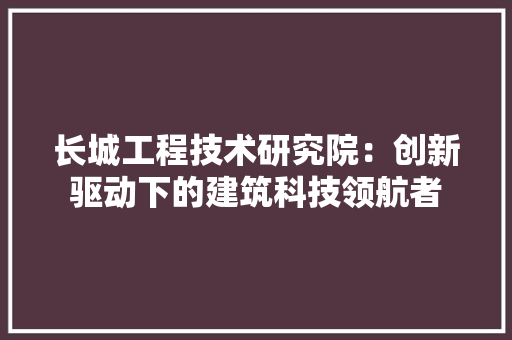 长城工程技术研究院：创新驱动下的建筑科技领航者 室内设计