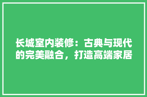 长城室内装修：古典与现代的完美融合，打造高端家居艺术 室内设计