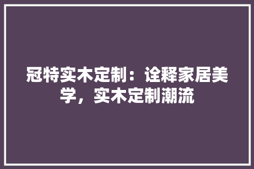 冠特实木定制：诠释家居美学，实木定制潮流 家居装修