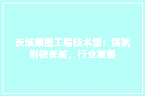 长城集团工程技术部：铸就钢铁长城，行业发展 室内设计