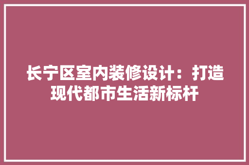 长宁区室内装修设计：打造现代都市生活新标杆 室内设计