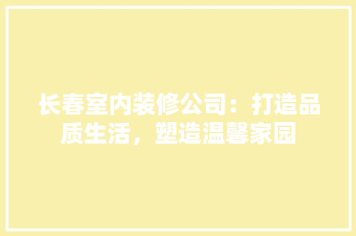 长春室内装修公司：打造品质生活，塑造温馨家园 室内设计