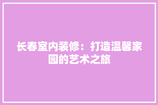 长春室内装修：打造温馨家园的艺术之旅 室内设计