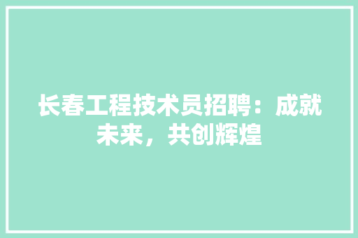 长春工程技术员招聘：成就未来，共创辉煌