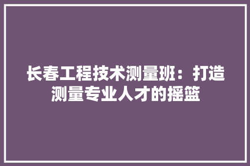 长春工程技术测量班：打造测量专业人才的摇篮 室内设计